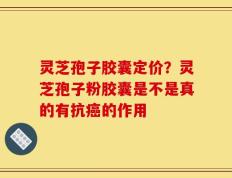 灵芝孢子胶囊定价？灵芝孢子粉胶囊是不是真的有抗癌的作用
