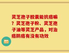灵芝孢子胶囊能抗癌嘛？灵芝孢子粉、灵芝孢子油等灵芝产品，对治癌防癌有没有功效