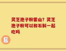 灵芝孢子粉霍山？灵芝孢子粉可以和石斛一起吃吗
