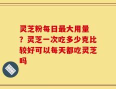 灵芝粉每日最大用量 ？灵芝一次吃多少克比较好可以每天都吃灵芝吗