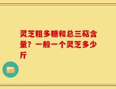 灵芝粗多糖和总三萜含量？一般一个灵芝多少斤