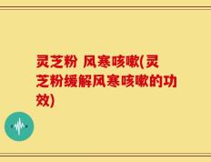灵芝粉 风寒咳嗽(灵芝粉缓解风寒咳嗽的功效)