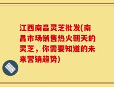 江西南昌灵芝批发(南昌市场销售热火朝天的灵芝，你需要知道的未来营销趋势)