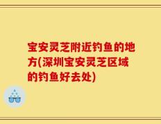 宝安灵芝附近钓鱼的地方(深圳宝安灵芝区域的钓鱼好去处)