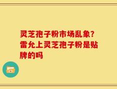 灵芝孢子粉市场乱象？雷允上灵芝孢子粉是贴牌的吗