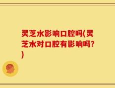 灵芝水影响口腔吗(灵芝水对口腔有影响吗？)