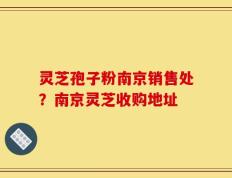 灵芝孢子粉南京销售处？南京灵芝收购地址