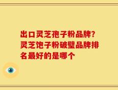 出口灵芝孢子粉品牌？灵芝饱子粉破璧品牌排名最好的是哪个