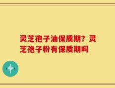 灵芝孢子油保质期？灵芝孢子粉有保质期吗