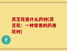 灵芝花是什么药材(灵芝花：一种常用的药用花材)