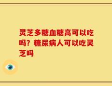 灵芝多糖血糖高可以吃吗？糖尿病人可以吃灵芝吗