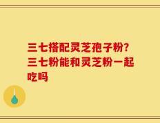 三七搭配灵芝孢子粉？三七粉能和灵芝粉一起吃吗