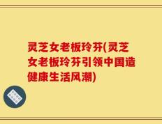 灵芝女老板玲芬(灵芝女老板玲芬引领中国造健康生活风潮)