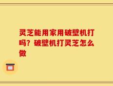 灵芝能用家用破壁机打吗？破壁机打灵芝怎么做