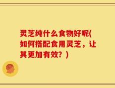 灵芝纯什么食物好呢(如何搭配食用灵芝，让其更加有效？)