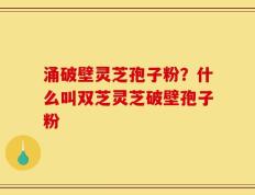 涌破壁灵芝孢子粉？什么叫双芝灵芝破壁孢子粉