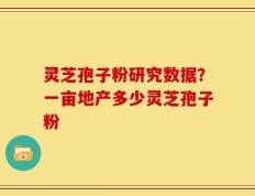 灵芝孢子粉研究数据？一亩地产多少灵芝孢子粉