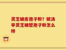 灵芝破皮孢子粉？赋汤亭灵芝破壁孢子粉怎么样