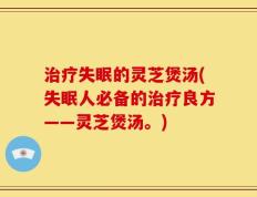 治疗失眠的灵芝煲汤(失眠人必备的治疗良方——灵芝煲汤。)
