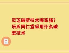 灵芝破壁技术哪家强？乐氏同仁堂采用什么破壁技术