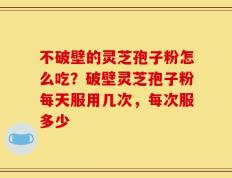 不破壁的灵芝孢子粉怎么吃？破壁灵芝孢子粉每天服用几次，每次服多少