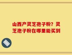 山西产灵芝孢子粉？灵芝孢子粉在哪里能买到