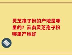 灵芝孢子粉的产地是哪里的？云南灵芝孢子粉哪里产地好