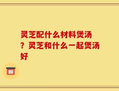 灵芝配什么材料煲汤 ？灵芝和什么一起煲汤好