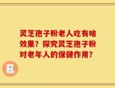 灵芝孢子粉老人吃有啥效果？探究灵芝孢子粉对老年人的保健作用？