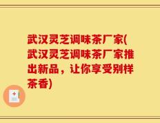 武汉灵芝调味茶厂家(武汉灵芝调味茶厂家推出新品，让你享受别样茶香)