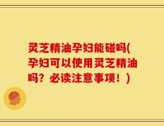 灵芝精油孕妇能碰吗(孕妇可以使用灵芝精油吗？必读注意事项！)