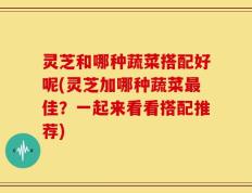 灵芝和哪种蔬菜搭配好呢(灵芝加哪种蔬菜最佳？一起来看看搭配推荐)