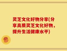 灵芝文化好物分享(分享高质灵芝文化好物，提升生活健康水平)