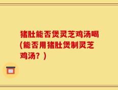 猪肚能否煲灵芝鸡汤喝(能否用猪肚煲制灵芝鸡汤？)