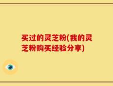 买过的灵芝粉(我的灵芝粉购买经验分享)