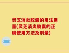 灵芝消炎胶囊的用法用量(灵芝消炎胶囊的正确使用方法及剂量)