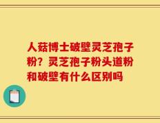人菇博士破壁灵芝孢子粉？灵芝孢子粉头道粉和破壁有什么区别吗
