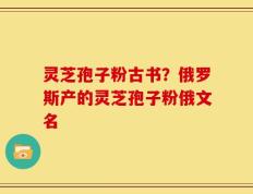 灵芝孢子粉古书？俄罗斯产的灵芝孢子粉俄文名