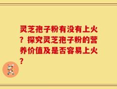 灵芝孢子粉有没有上火？探究灵芝孢子粉的营养价值及是否容易上火？