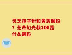 灵芝孢子粉和黄芪颗粒？芝奇幻光戟10E是什么颗粒