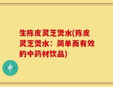 生陈皮灵芝煲水(陈皮灵芝煲水：简单而有效的中药材饮品)
