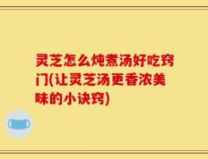灵芝怎么炖煮汤好吃窍门(让灵芝汤更香浓美味的小诀窍)