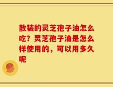 散装的灵芝孢子油怎么吃？灵芝孢子油是怎么样使用的，可以用多久呢