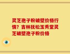灵芝孢子粉破壁价格行情？吉林抚松玉秀堂灵芝破壁孢子粉价格