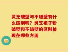 灵芝破壁与不破壁有什么区别呢？灵芝袍子粉破壁和不破壁的区别体现在哪些方面