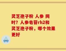 灵芝孢子粉 人参 同时？人参皂苷rh2和灵芝孢子粉，哪个效果更好