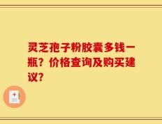 灵芝孢子粉胶囊多钱一瓶？价格查询及购买建议？