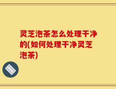 灵芝泡茶怎么处理干净的(如何处理干净灵芝泡茶)