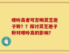 嘌呤高者可否喝灵芝孢子粉？？探讨灵芝孢子粉对嘌呤高的影响？