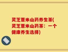 灵芝薏米山药养生茶(灵芝薏米山药茶：一个健康养生选择)